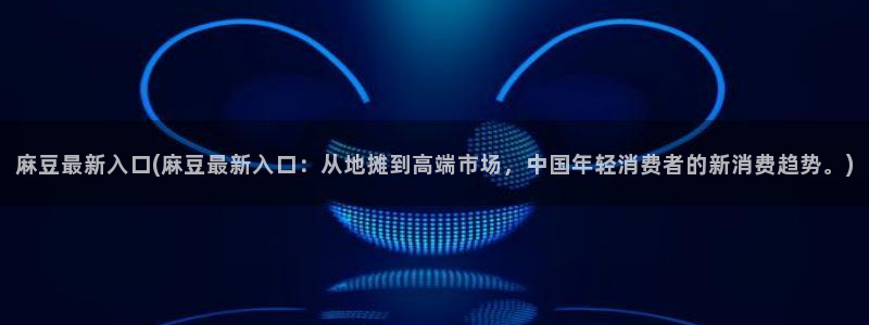 青草社区麻豆：麻豆最新入口(麻豆最新入口：从地摊到高端市场，中国年轻消费者的新消费趋势。)